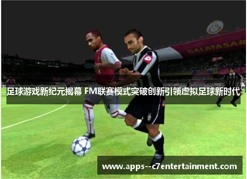 足球游戏新纪元揭幕 FM联赛模式突破创新引领虚拟足球新时代