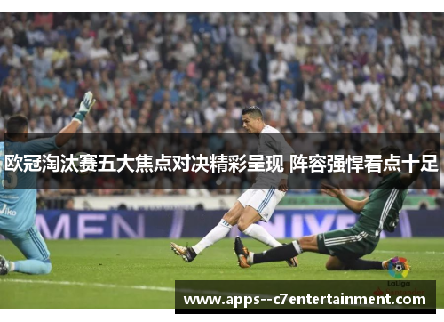 欧冠淘汰赛五大焦点对决精彩呈现 阵容强悍看点十足