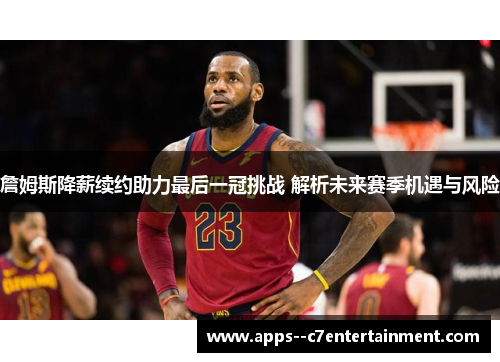 詹姆斯降薪续约助力最后一冠挑战 解析未来赛季机遇与风险