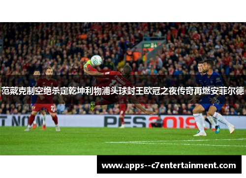 范戴克制空绝杀定乾坤利物浦头球封王欧冠之夜传奇再燃安菲尔德