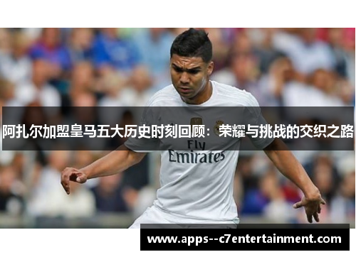 阿扎尔加盟皇马五大历史时刻回顾：荣耀与挑战的交织之路
